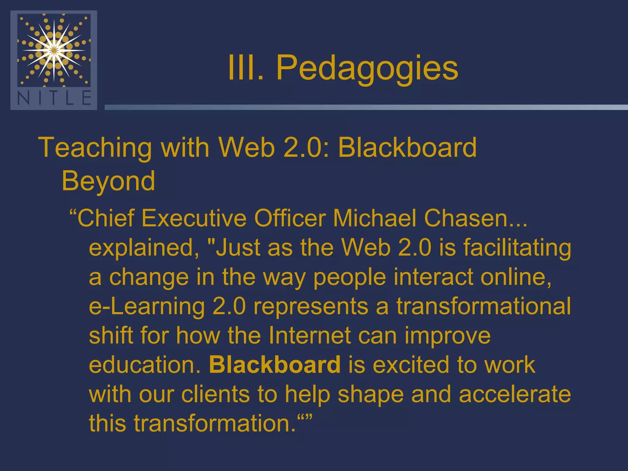 III. Pedagogies Teaching with Web 2.0: Blackboard Beyond “ Chief Executive Officer Michael Chasen... explained, "Just as the Web 2.0 is facilitating a change in the way people interact online, e-Learning 2.0 represents a transformational shift for how the Internet can improve education.  Blackboard  is excited to work with our clients to help shape and accelerate this transformation.“” 