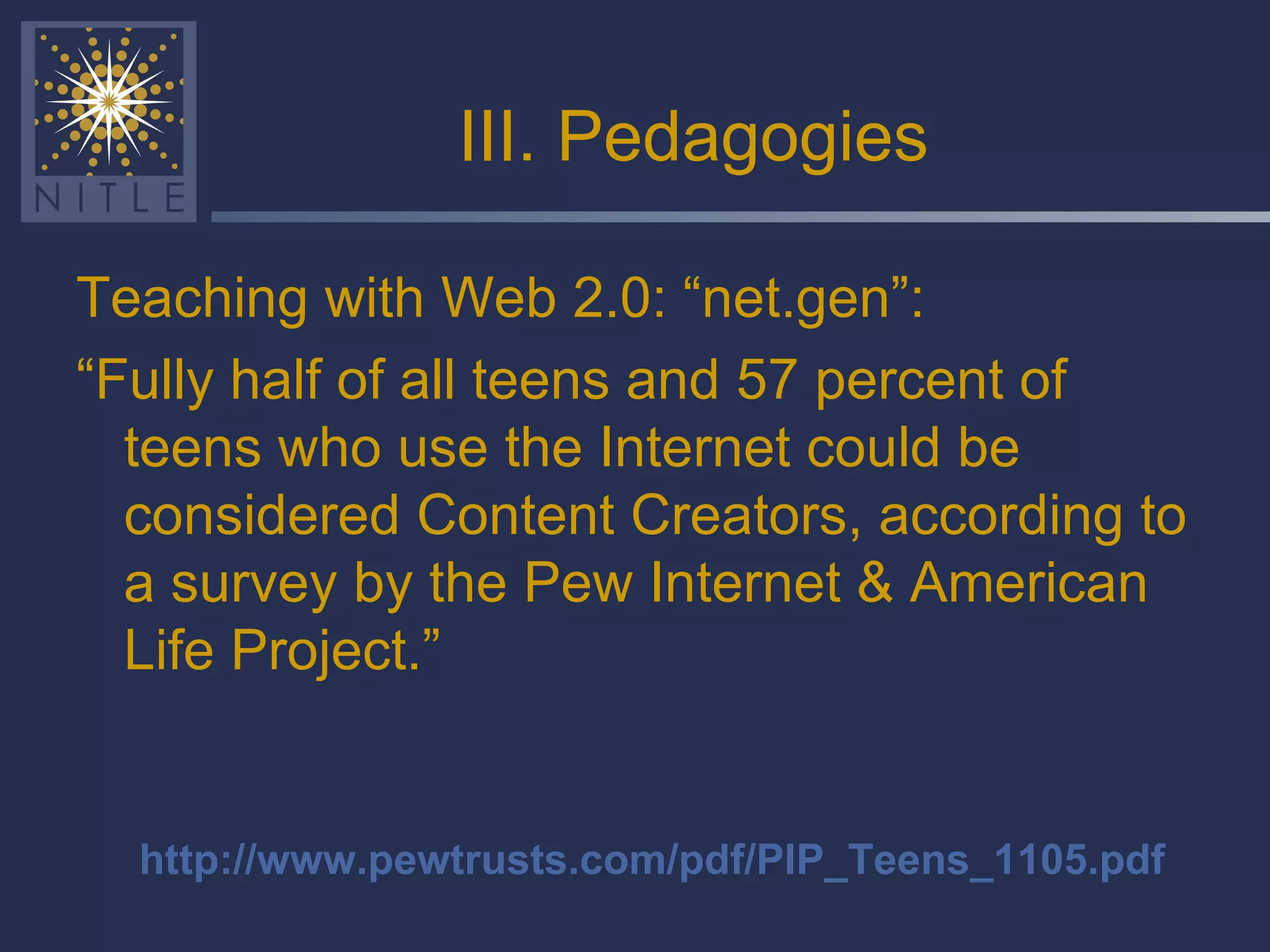 III. Pedagogies Teaching with Web 2.0: “net.gen”: “ Fully half of all teens and 57 percent of teens who use the Internet could be considered Content Creators, according to a survey by the Pew Internet & American Life Project.” http://www.pewtrusts.com/pdf/PIP_Teens_1105.pdf 