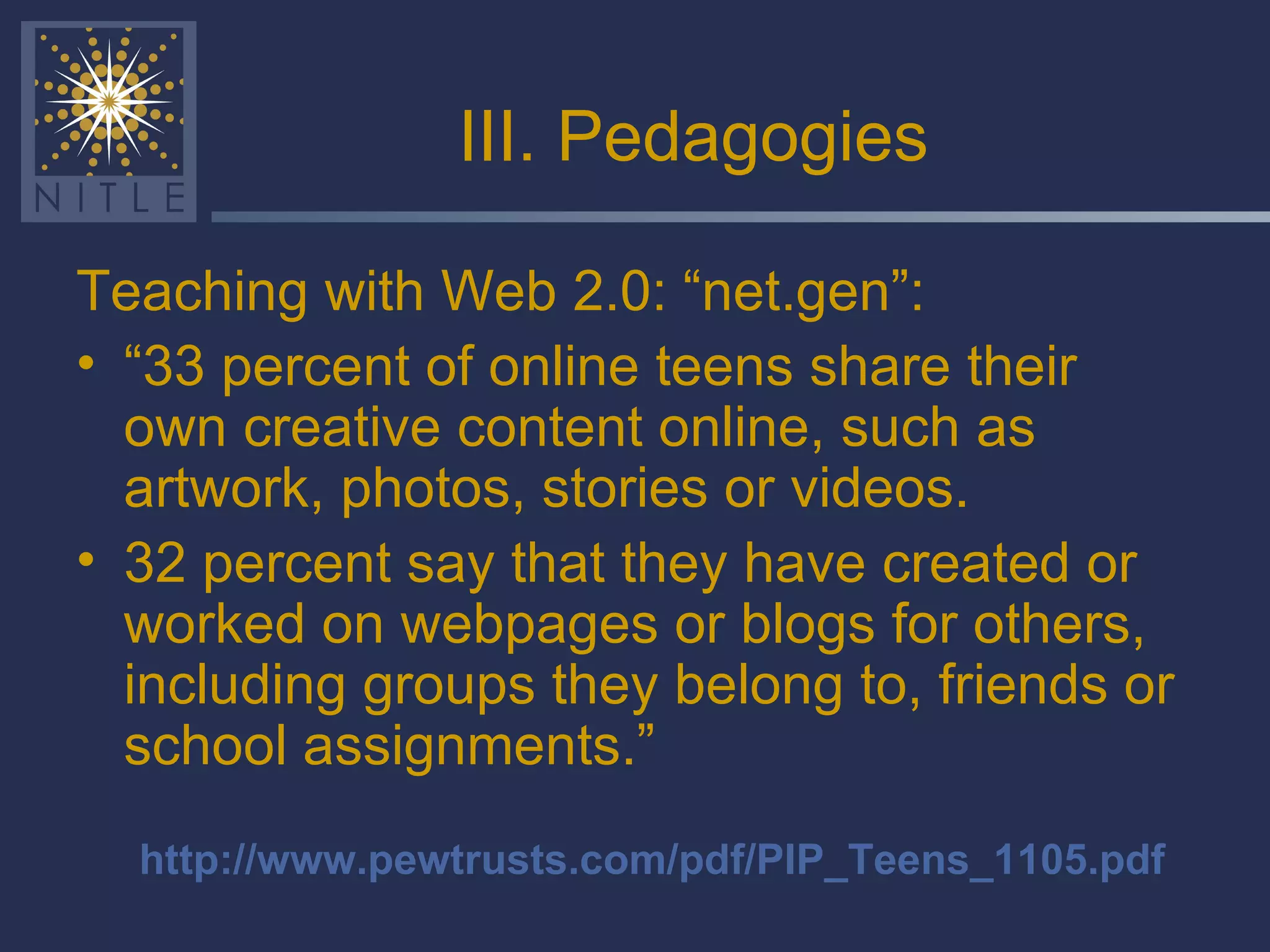 III. Pedagogies Teaching with Web 2.0: “net.gen”: “ 33 percent of online teens share their own creative content online, such as artwork, photos, stories or videos.  32 percent say that they have created or worked on webpages or blogs for others, including groups they belong to, friends or school assignments.”  http://www.pewtrusts.com/pdf/PIP_Teens_1105.pdf 