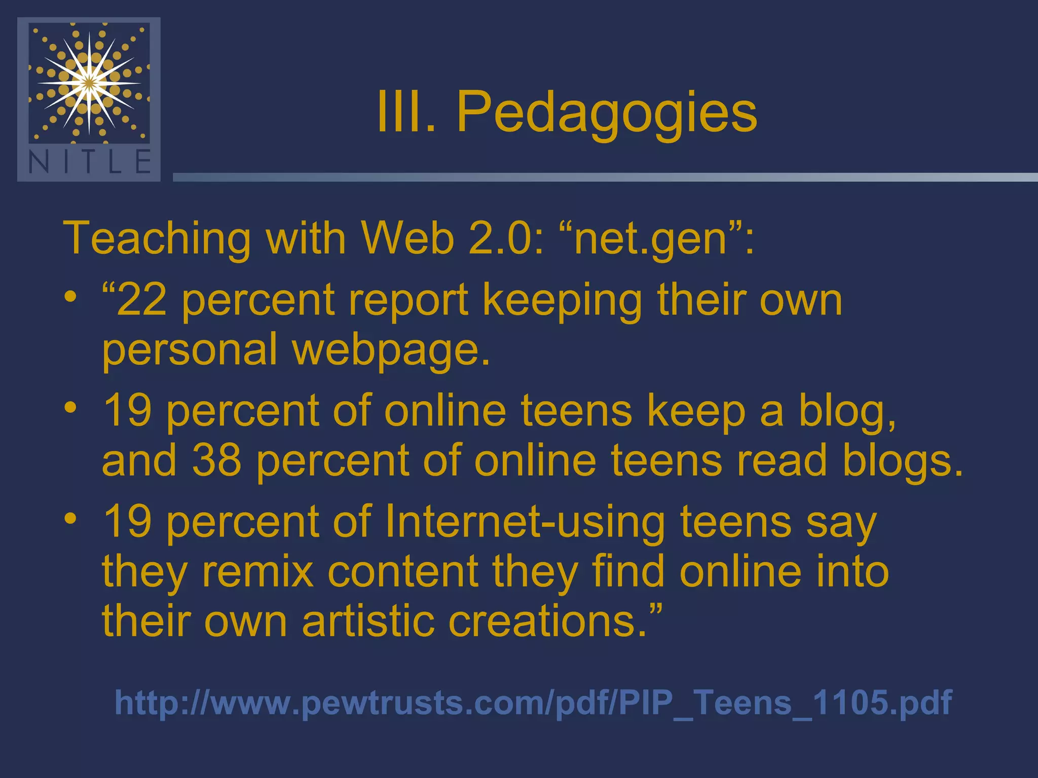III. Pedagogies Teaching with Web 2.0: “net.gen”: “ 22 percent report keeping their own personal webpage.  19 percent of online teens keep a blog, and 38 percent of online teens read blogs.  19 percent of Internet-using teens say they remix content they find online into their own artistic creations.” http://www.pewtrusts.com/pdf/PIP_Teens_1105.pdf 