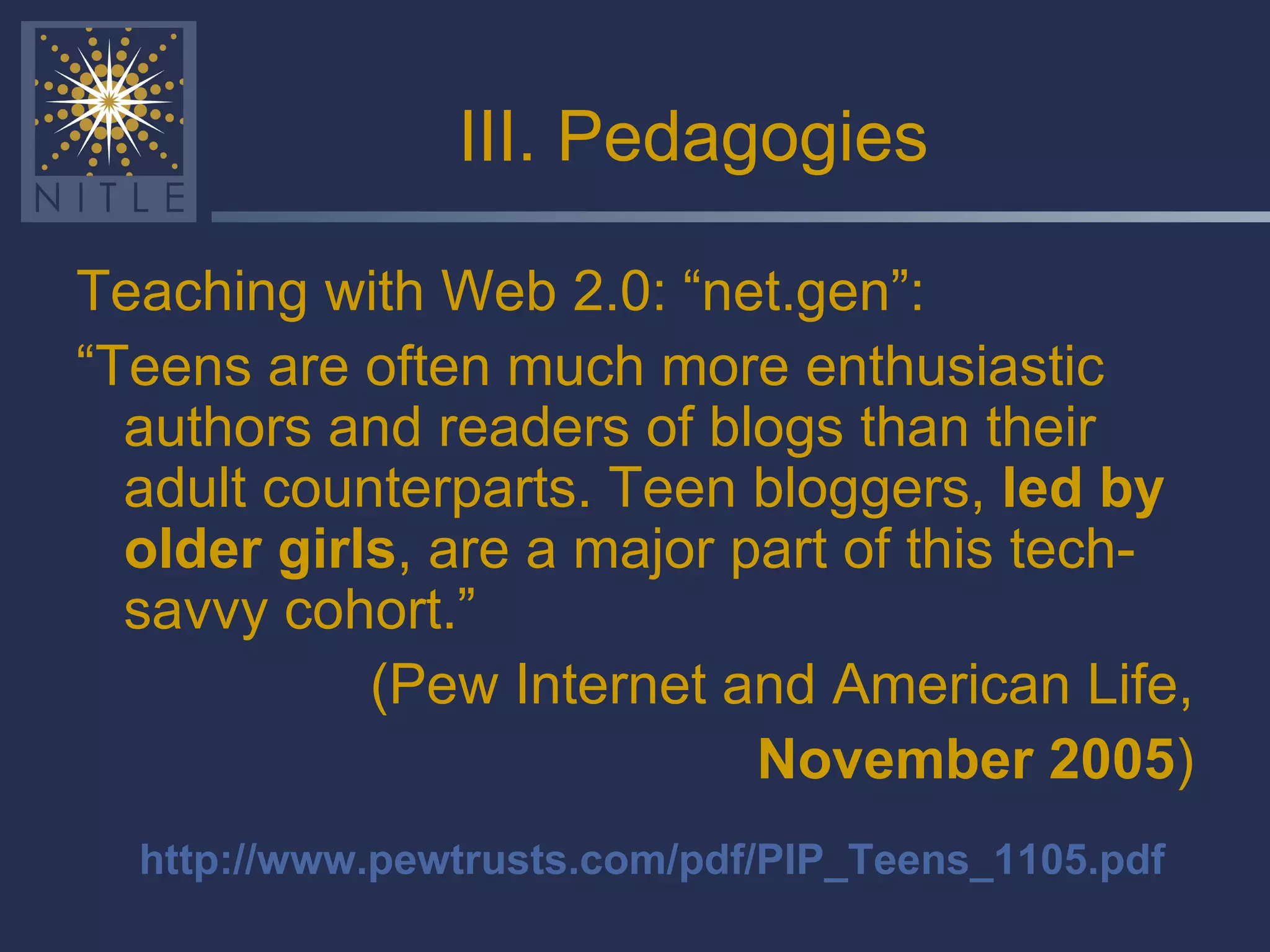 III. Pedagogies Teaching with Web 2.0: “net.gen”: “ Teens are often much more enthusiastic authors and readers of blogs than their adult counterparts. Teen bloggers,  led by older girls , are a major part of this tech-savvy cohort.” (Pew Internet and American Life, November 2005 ) http://www.pewtrusts.com/pdf/PIP_Teens_1105.pdf 