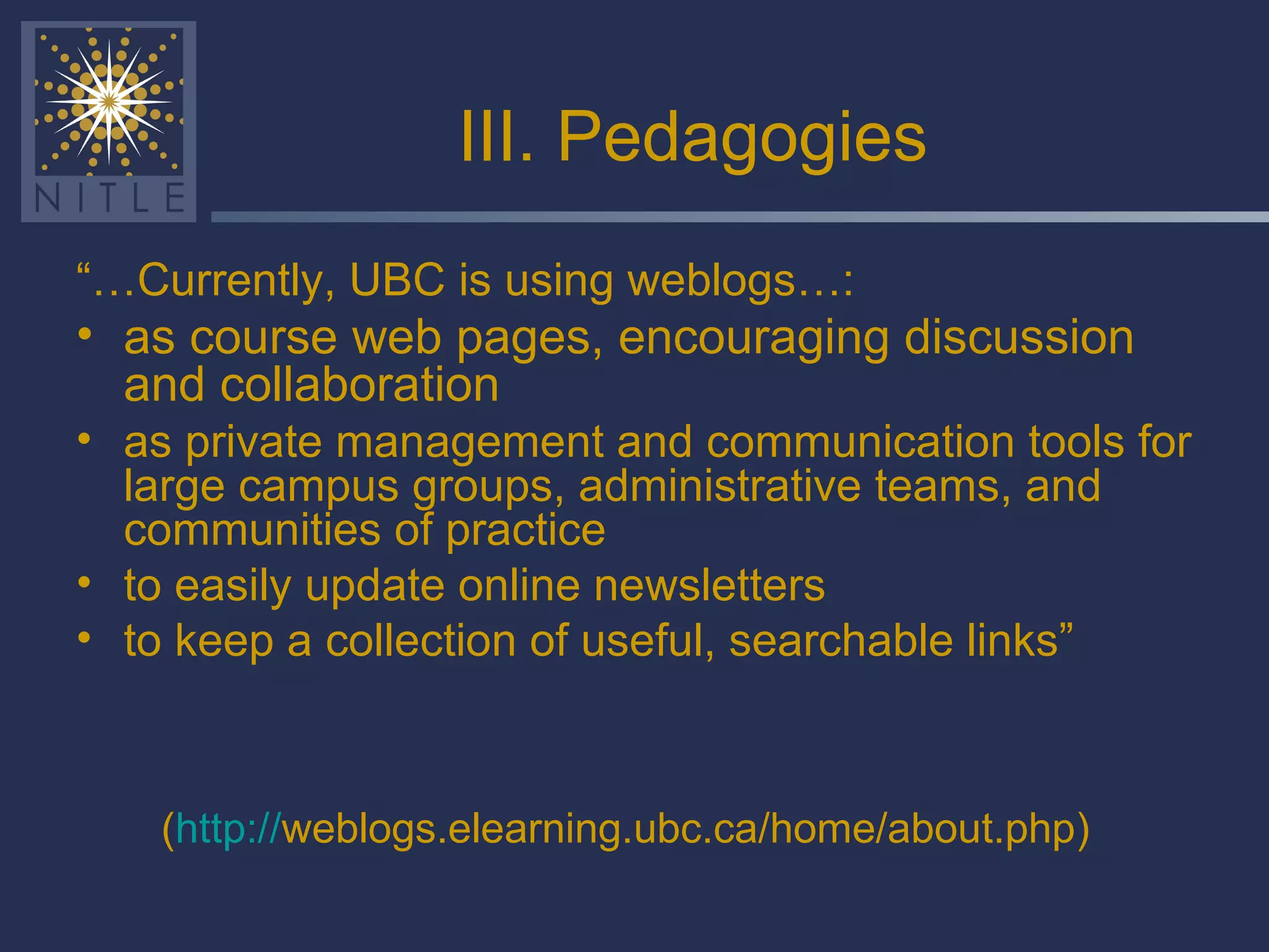 III. Pedagogies “… Currently, UBC is using weblogs…: as course web pages, encouraging discussion and collaboration   as private management and communication tools for large campus groups, administrative teams, and communities of practice to easily update online newsletters to keep a collection of useful, searchable links” ( http:// weblogs.elearning.ubc.ca/home/about.php )   