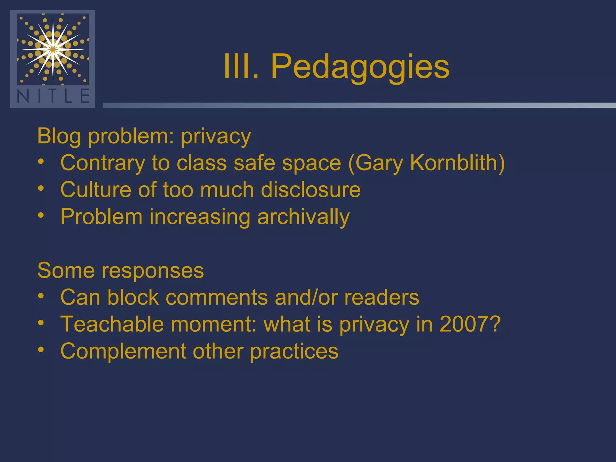 III. Pedagogies Blog problem: privacy Contrary to class safe space (Gary Kornblith) Culture of too much disclosure Problem increasing archivally Some responses Can block comments and/or readers Teachable moment: what is privacy in 2007? Complement other practices 