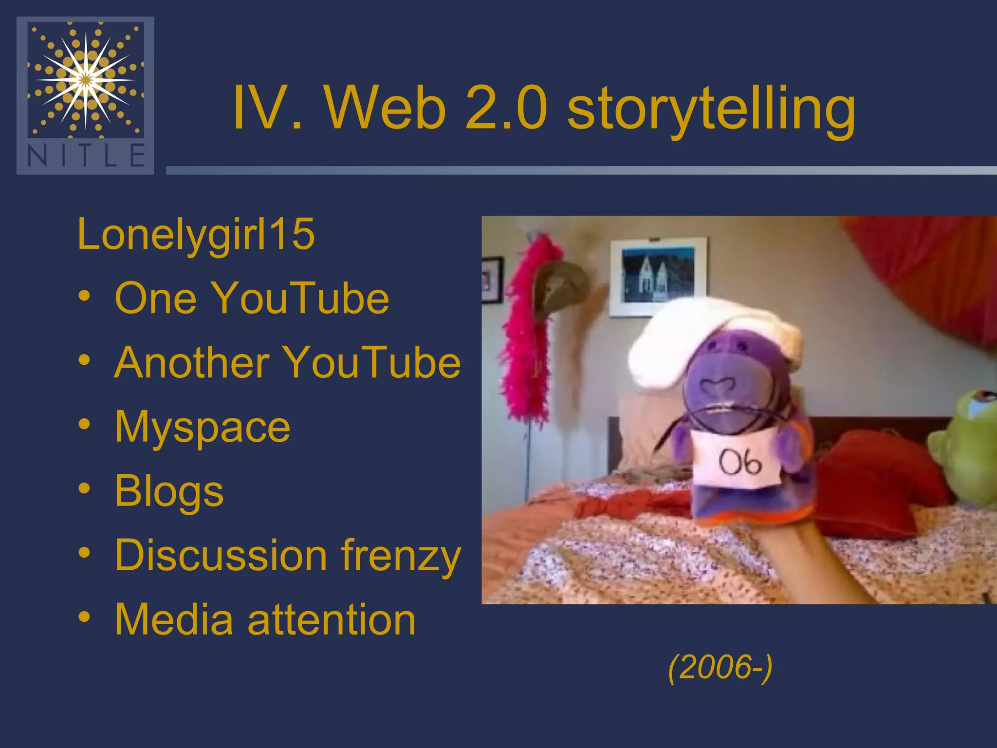 IV. Web 2.0 storytelling Lonelygirl15 One YouTube Another YouTube Myspace Blogs Discussion frenzy Media attention (2006-) 