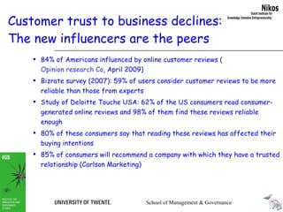 Customer trust to business declines:  The new influencers are the peers 84% of Americans influenced by online customer reviews ( Opinion research Co , April 2009)   Bizrate survey (2007): 59% of users consider customer reviews to be more reliable than those from experts Study of Deloitte Touche USA: 62% of the US consumers read consumer-generated online reviews and 98% of them find these reviews reliable enough 80% of these consumers say that reading these reviews has affected their buying intentions  85% of consumers will recommend a company with which they have a trusted relationship (Carlson Marketing) 
