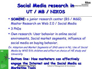 Social Media research in UT / MB / NIKOS SOMERE:  a junior research center (BS / M&G) Master Research on Web 2.0 / Social Media  3 PhDs  Own research: User behavior in online social enviroments, Social market segments, influence of social media on buying behavior.  Ex. Adoption and Market Segments of SNS users in NL; Use of Social Media by WVO 5/6 children and effect on choice of HE study and University Bottom line: How marketers can effectively engage the Internet and the Social Media as Marketing Tools 
