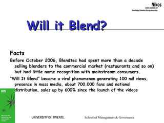 Will it Blend? Facts Before October 2006, Blendtec had spent more than a decade selling blenders to the commercial market (restaurants and so on) but had little name recognition with mainstream consumers.   “ Will It Blend” became a viral phenomenon generating 100 mil views, presence in mass media, about 700.000 fans and national distribution, sales up by 600% since the launch of the videos 