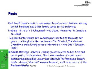 Facts Red Scarf Equestrian   is an  one woman  Toronto-based business making stylish handbags and other luxury goods for horse lovers.  Problem: Niche of a Niche, need to go global, the market in Canada is too small Two years after launch Ms. Wiseberg was invited to showcase her goods at elite places like the Cannes Film Festival, The Monaco Grand Prix and a luxury goods conference in China (NYT 29 Sept. 2010) Business strategy: LinkedIn. Joining groups related to her field and participating in discussions. She is now member of more than a dozen groups including Luxury and Lifestyle Professionals, Luxury Addict Groups, Woman 2 Woman Business, and Horse Lovers of the Business World Source: NYT 29 Sept. 2010 