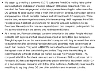 We began by e-mailing a survey to 13,270 customers from DG’s mailing list to gather store evaluations and data on shopping behavior; 689 people responded. Then, we launched the Facebook page and invited everyone on the mailing list to become a fan. DG updated its page several times a week with pictures of goodies, news about contests and promotions, links to favorable reviews, and introductions to DG employees. Three months later, we resurveyed customers, this time receiving 1,067 responses from DG’s Facebook fans, Facebook users who did not become fans, and customers not on Facebook. We analyzed the data sets separately and then compared participants in the first survey with those in the second who had become DG fans. As it turned out, Facebook changed customer behavior for the better. People who had replied to both surveys and had become fans ended up being DG’s best customers: Though they spent about the same amount of money per visit, they increased their store visits per month after becoming Facebook fans and generated more positive word of mouth than nonfans. They went to DG 20% more often than nonfans and gave the store the highest share of their overall dining-out dollars. They were the most likely to recommend DG to friends and had the highest average Net Promoter Score—75, compared with 53 for Facebook users who were not fans and 66 for customers not on Facebook. DG fans also reported significantly greater emotional attachment to DG—3.4 on a four-point scale, compared with 3.0 for other customers. Additionally, fans were the most likely to say they chose DG over other establishments whenever possible. 