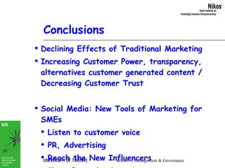 Conclusions Declining Effects of Traditional Marketing Increasing Customer Power, transparency, alternatives customer generated content / Decreasing Customer Trust Social Media: New Tools of Marketing for SMEs Listen to customer voice PR, Advertising Reach the New Influencers Mass Customization Distributed co-creation 