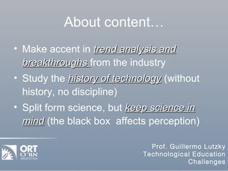 About content… Make accent in  trend analysis and breakthroughs  from the industry Study the  history of technology  (without history, no discipline) Split form science, but  keep science in mind  (the black box  affects perception) 