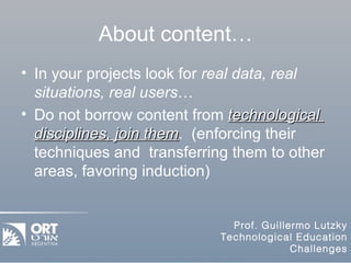 About content… In your projects look for  real data, real situations, real users … Do not borrow content from  technological  disciplines, join them .  (enforcing their techniques and  transferring them to other areas, favoring induction) 