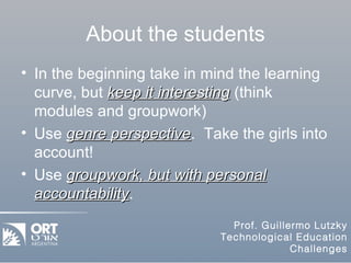 About the students In the beginning take in mind the learning curve, but  keep it interesting  (think modules and groupwork) Use  genre perspective .  Take the girls into account! Use  groupwork, but with personal accountability . 
