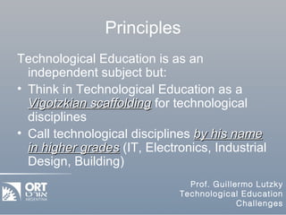 Principles Technological Education is as an independent subject but: Think in Technological Education as a  Vigotzkian scaffolding  for technological disciplines Call technological disciplines  by his name in higher grades  (IT, Electronics, Industrial Design, Building) 