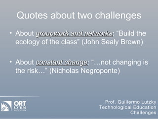 Quotes about two challenges About  groupwork and networks : “Build the ecology of the class” (John Sealy Brown) About  constant change : “…not changing is the risk…” (Nicholas Negroponte) 