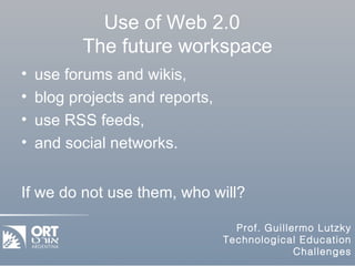 Use of Web 2.0  The future workspace use forums and wikis,  blog projects and reports,  use RSS feeds,  and social networks. If we do not use them, who will? 