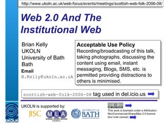 Web 2.0 And The Institutional Web Brian Kelly UKOLN University of Bath Bath Email [email_address] UKOLN is supported by: http://www.ukoln.ac.uk/web-focus/events/meetings/scottish-web-folk-2006-08/ Acceptable Use Policy Recording/broadcasting of this talk, taking photographs, discussing the content using email, instant messaging, Blogs, SMS, etc. is permitted providing distractions to others is minimised. This work is licensed under a Attribution-NonCommercial-ShareAlike 2.0 licence (but note caveat) scottish-web-folk-2006-08  tag used in del.icio.us  
