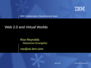 IBM Collaboration Development team




Web 2.0 and Virtual Worlds


         Roo Reynolds
           Metaverse Evangelist

         roo@uk.ibm.com



                                       08/01/08   © 2007 IBM Corporation