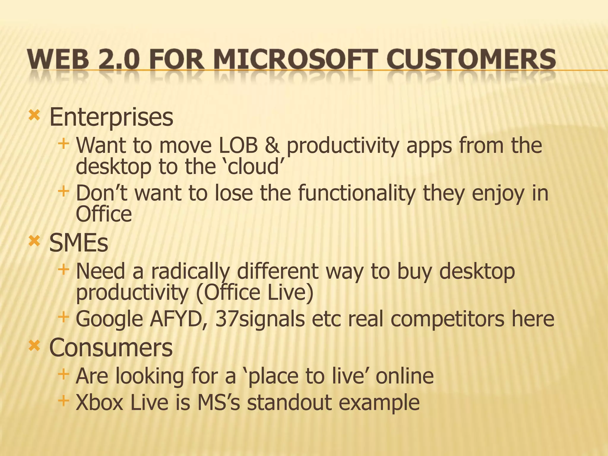 Enterprises Want to move LOB & productivity apps from the desktop to the ‘cloud’ Don’t want to lose the functionality they enjoy in Office SMEs Need a radically different way to buy desktop productivity (Office Live) Google AFYD, 37signals etc real competitors here Consumers Are looking for a ‘place to live’ online Xbox Live is MS’s standout example 