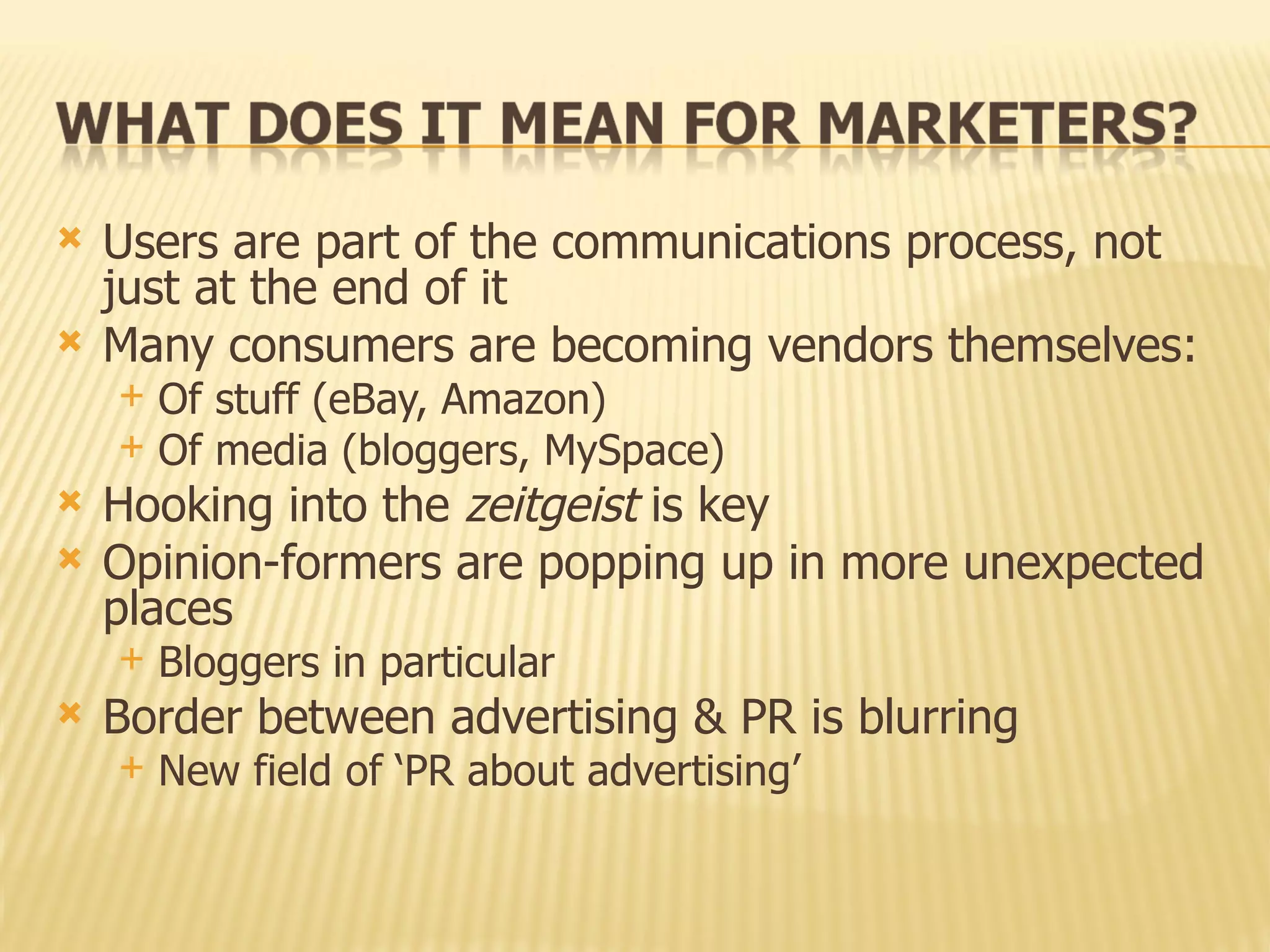 Users are part of the communications process, not just at the end of it Many consumers are becoming vendors themselves: Of stuff (eBay, Amazon) Of media (bloggers, MySpace) Hooking into the  zeitgeist  is key Opinion-formers are popping up in more unexpected places Bloggers in particular Border between advertising & PR is blurring New field of ‘PR about advertising’ 