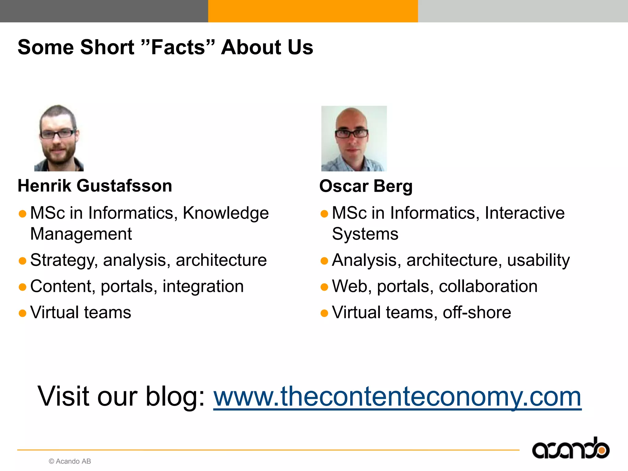 © Acando AB
Some Short ”Facts” About Us
Henrik Gustafsson
●MSc in Informatics, Knowledge
Management
●Strategy, analysis, architecture
●Content, portals, integration
●Virtual teams
Oscar Berg
●MSc in Informatics, Interactive
Systems
●Analysis, architecture, usability
●Web, portals, collaboration
●Virtual teams, off-shore
Visit our blog: www.thecontenteconomy.com
 
