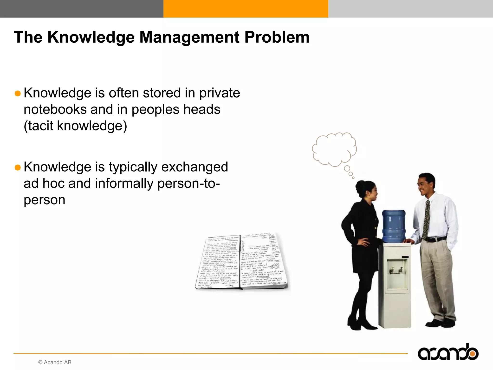 © Acando AB
The Knowledge Management Problem
●Knowledge is often stored in private
notebooks and in peoples heads
(tacit knowledge)
●Knowledge is typically exchanged
ad hoc and informally person-to-
person
 