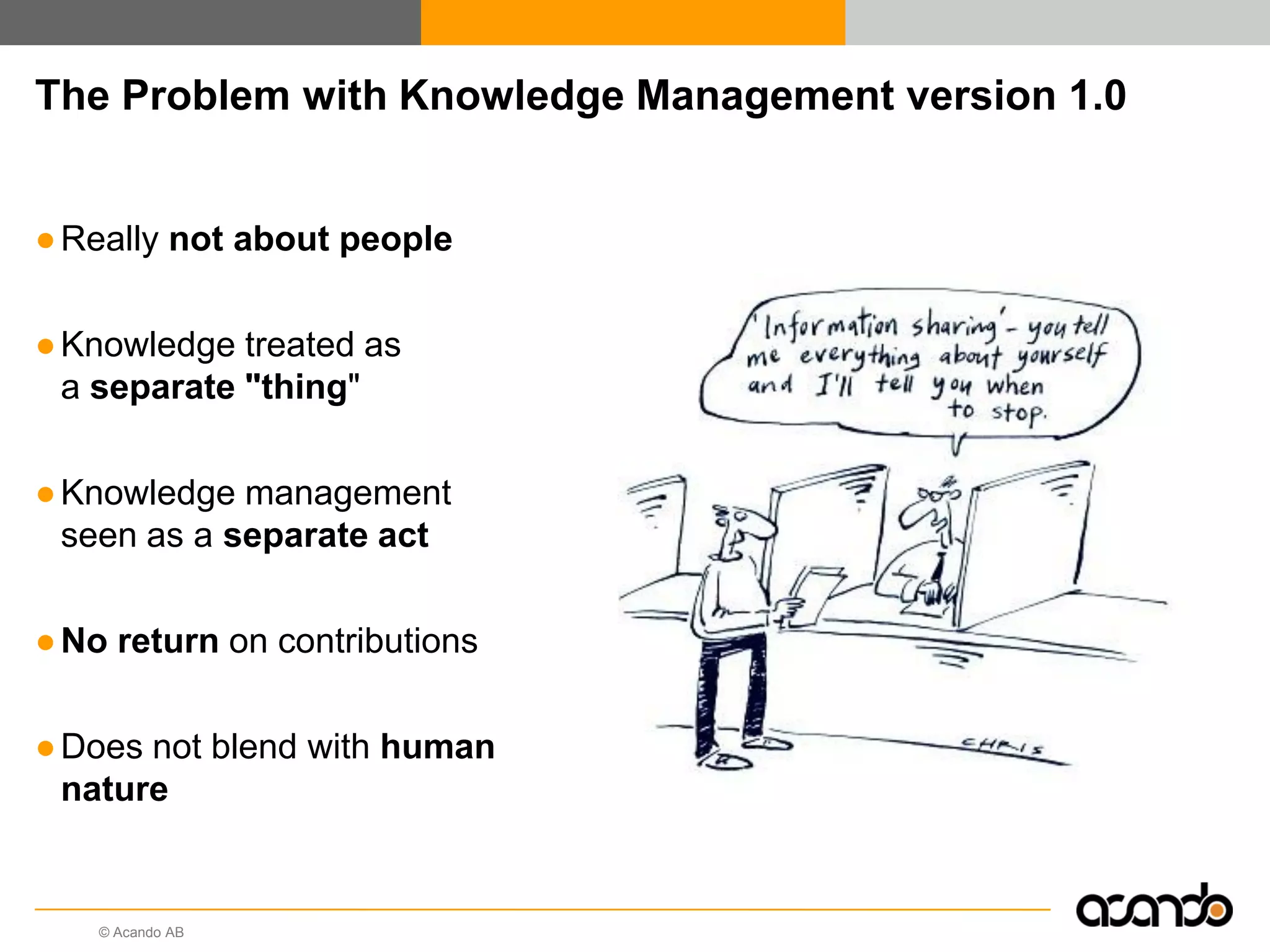 © Acando AB
The Problem with Knowledge Management version 1.0
●Really not about people
●Knowledge treated as
a separate "thing"
●Knowledge management
seen as a separate act
●No return on contributions
●Does not blend with human
nature
 