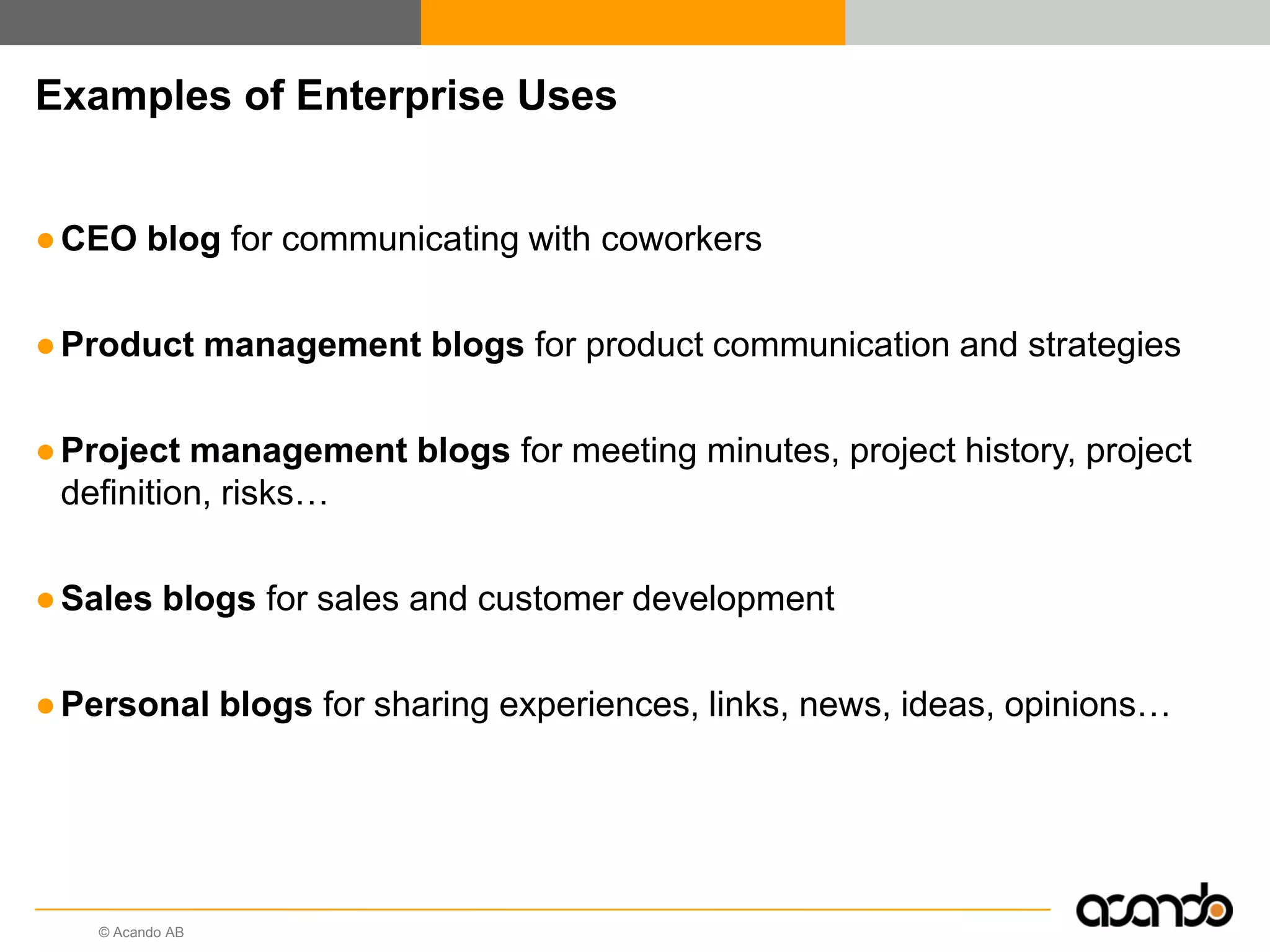 © Acando AB
Examples of Enterprise Uses
●CEO blog for communicating with coworkers
●Product management blogs for product communication and strategies
●Project management blogs for meeting minutes, project history, project
definition, risks…
●Sales blogs for sales and customer development
●Personal blogs for sharing experiences, links, news, ideas, opinions…
 
