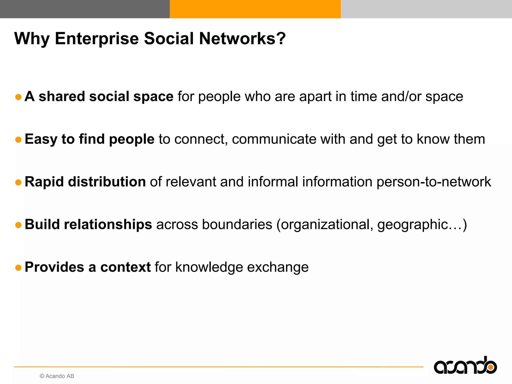 © Acando AB
Why Enterprise Social Networks?
●A shared social space for people who are apart in time and/or space
●Easy to find people to connect, communicate with and get to know them
●Rapid distribution of relevant and informal information person-to-network
●Build relationships across boundaries (organizational, geographic…)
●Provides a context for knowledge exchange
 