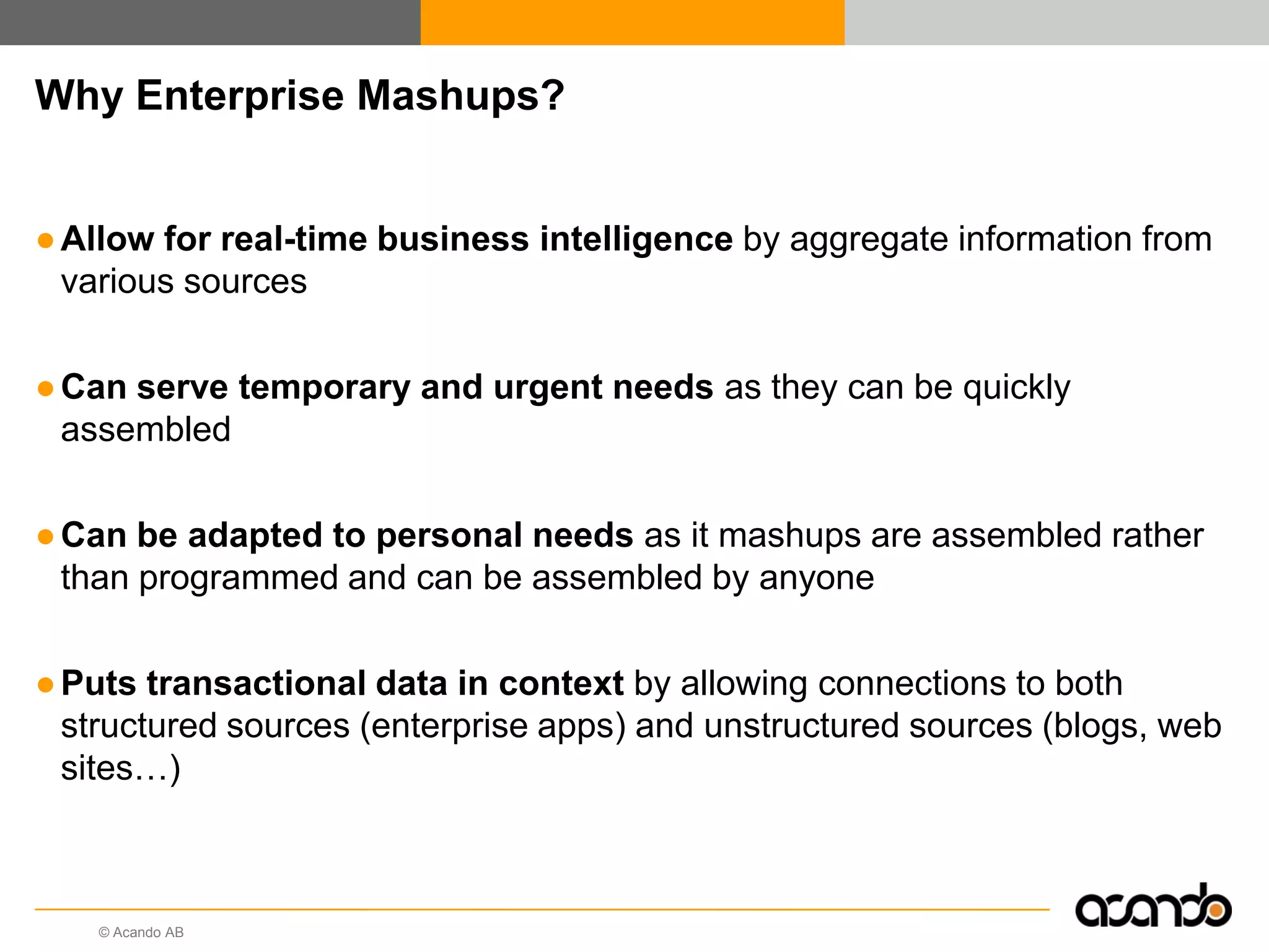 © Acando AB
Why Enterprise Mashups?
●Allow for real-time business intelligence by aggregate information from
various sources
●Can serve temporary and urgent needs as they can be quickly
assembled
●Can be adapted to personal needs as it mashups are assembled rather
than programmed and can be assembled by anyone
●Puts transactional data in context by allowing connections to both
structured sources (enterprise apps) and unstructured sources (blogs, web
sites…)
 