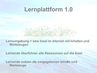 Lernplattform 1.0 Lernumgebung = eine Insel im Internet mit Inhalten und Werkzeugen Lehrende überführen alle Ressourcen auf die Insel Lernende nutzen die vorgegebenen Inhalte und Werkzeuge 