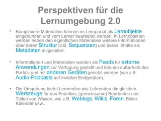 Perspektiven   für   die   Lernumgebung   2.0 Komplexere Materialien können im Lernportal als  Lernobjekte  eingebunden und vom Lerner bearbeitet werden. In Lernobjekten werden neben den eigentlichen Materialien weitere Informationen über deren  Struktur  (z.B.  Sequenzen ) und deren Inhalte als  Metadaten  mitgeliefert.  Informationen und Materialien werden als  Feeds  für  externe Anwendungen  zur Verfügung gestellt und können außerhalb des Portals und mit  anderen Geräten  genutzt werden (wie z.B.  Audio-Podcasts  auf mobilen Endgeräten).  Die Umgebung bietet Lernenden wie Lehrenden die gleichen  Werkzeuge  für das Erstellen, (gemeinsame) Bearbeiten und Teilen von Wissen, wie z.B.  Weblogs ,  Wikis ,  Foren , Bilder, Kalender usw.. 