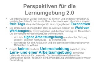 Perspektiven   für   die   Lernumgebung   2.0 Um Informationen wieder auffinden zu können und anderen verfügbar zu machen (zu „teilen“), nutzen die User – Lernende wie Lehrende – sowohl  freie Tags  als auch Schlagworte aus vorgegebenen  Taxonomien .  Die Umgebung überlässt dem User so weit wie möglich die  Wahl von Werkzeugen  für Kommunikation und die Bearbeitung von Materialien. Die Lernenden werden unterstützt und ermuntert,  sich ihre  eigene Arbeitsumgebung  – auch unter Nutzung anderer, externer Werkzeuge – zu schaffen und  Werkzeuge für den Austausch und die gemeinsame Bearbeitung von Materialien zu wählen.  Es gibt  keine  künstliche  Unterscheidung  zwischen einer  Lern- und einer Arbeitsumgebung , sowohl für Lehrende wie auch für Lernende. Die Lehrenden realisieren ihre Lehrtätigkeit durch Präsenz in der Lernumgebung und deren aktive Weiter-Entwicklung.  