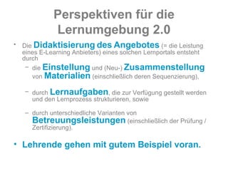 Perspektiven   für   die   Lernumgebung   2.0 Die  Didaktisierung   des   Angebotes  (= die Leistung eines E-Learning Anbieters) eines solchen Lernportals entsteht durch  die  Einstellung  und (Neu-)  Zusammenstellung  von  Materialien  (einschließlich deren Sequenzierung), durch  Lernaufgaben , die zur Verfügung gestellt werden und den Lernprozess strukturieren, sowie durch unterschiedliche Varianten von  Betreuungsleistungen  (einschließlich der Prüfung / Zertifizierung).  Lehrende gehen mit gutem Beispiel voran.  