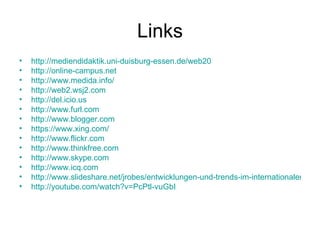 Links http://mediendidaktik.uni-duisburg-essen.de/web20 http://online-campus.net http://www.medida.info/ http://web2.wsj2.com http://del.icio.us http://www.furl.com http://www.blogger.com https://www.xing.com/ http://www.flickr.com http://www.thinkfree.com http://www.skype.com http://www.icq.com http://www.slideshare.net/jrobes/entwicklungen-und-trends-im-internationalen-elearning/ http://youtube.com/watch?v=PcPtl-vuGbI 