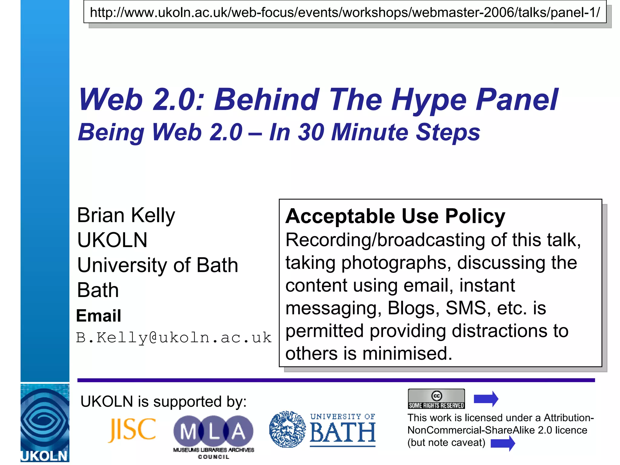 Web 2.0: Behind The Hype Panel Being Web 2.0 – In 30 Minute Steps  Brian Kelly UKOLN University of Bath Bath Email [email_address] UKOLN is supported by: http://www.ukoln.ac.uk/web-focus/events/workshops/webmaster-2006/talks/panel-1/ Acceptable Use Policy Recording/broadcasting of this talk, taking photographs, discussing the content using email, instant messaging, Blogs, SMS, etc. is permitted providing distractions to others is minimised. This work is licensed under a Attribution-NonCommercial-ShareAlike 2.0 licence (but note caveat) 