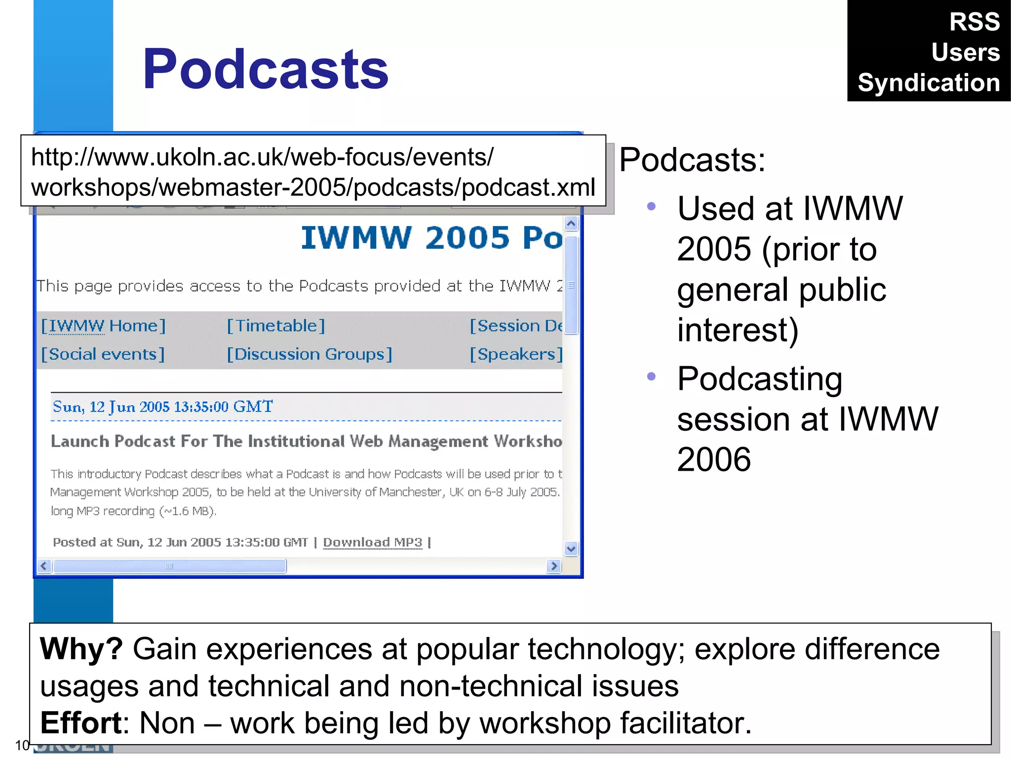 Podcasts Podcasts: Used at IWMW 2005 (prior to general public interest) Podcasting session at IWMW 2006 http://www.ukoln.ac.uk/web-focus/events/ workshops/webmaster-2005/podcasts/podcast.xml Why?  Gain experiences at popular technology; explore difference usages and technical and non-technical issues Effort : Non – work being led by workshop facilitator. RSS Users Syndication 