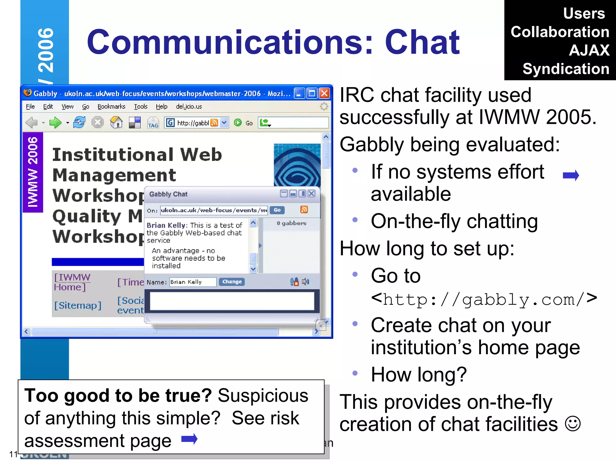 Communications: Chat IRC chat facility used successfully at IWMW 2005. Gabbly being evaluated: If no systems effort available  On-the-fly chatting How long to set up: Go to < http://gabbly.com/ > Create chat on your institution’s home page How long? This provides on-the-fly creation of chat facilities   Web 2.0 and IWMW 2006 Too good to be true?  Suspicious of anything this simple?  See risk assessment page Users   Collaboration AJAX Syndication 