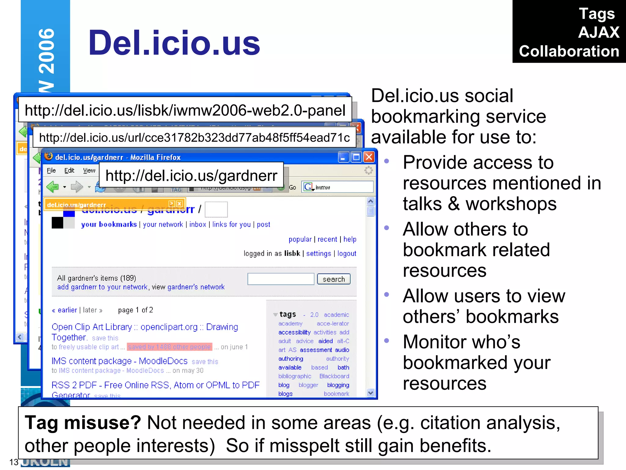 Del.icio.us Del.icio.us social bookmarking service available for use to: Provide access to resources mentioned in talks & workshops Allow others to bookmark related resources Allow users to view others’ bookmarks Monitor who’s bookmarked your resources Web 2.0 and IWMW 2006 Tags   AJAX Collaboration http://del.icio.us/gardnerr http://del.icio.us/url/cce31782b323dd77ab48f5ff54ead71c http://del.icio.us/lisbk/iwmw2006-web2.0-panel Tag misuse?  Not needed in some areas (e.g. citation analysis, other people interests)  So if misspelt still gain benefits. 