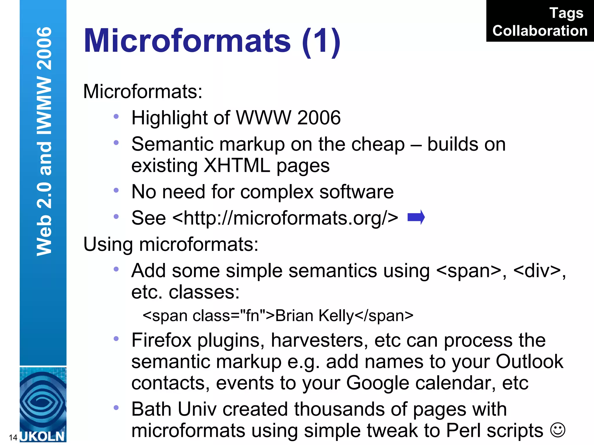 Microformats (1) Microformats: Highlight of WWW 2006 Semantic markup on the cheap – builds on existing XHTML pages No need for complex software See <http://microformats.org/> Using microformats: Add some simple semantics using <span>, <div>, etc. classes: <span class=&quot;fn&quot;>Brian Kelly</span> Firefox plugins, harvesters, etc can process the semantic markup e.g. add names to your Outlook contacts, events to your Google calendar, etc Bath Univ created thousands of pages with microformats using simple tweak to Perl scripts   Web 2.0 and IWMW 2006 Tags   Collaboration 