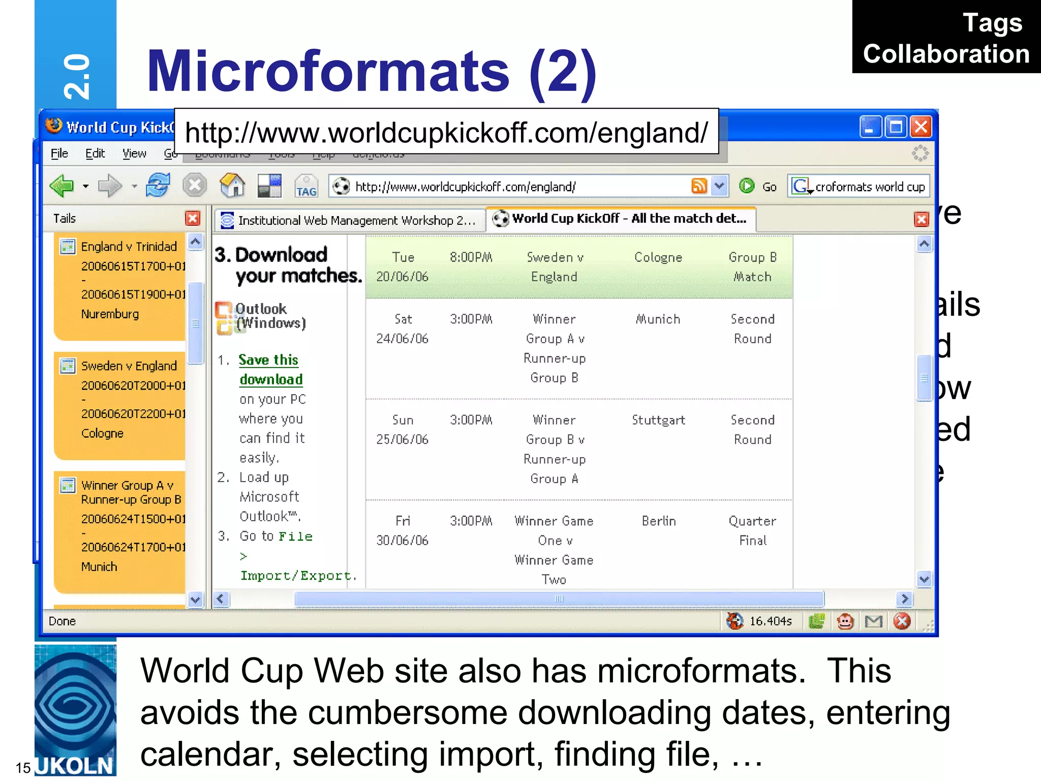Microformats (2) Pages on IWMW 2006 Web site have microformats Plugins such as Tails display contact and event details & allow them to be uploaded to Outlook, Google Calendar, etc Web 2.0 http://www.ukoln.ac.uk/web-focus/events/ workshops/webmaster-2006/sessions/kelly World Cup Web site also has microformats.  This avoids the cumbersome downloading dates, entering calendar, selecting import, finding file, …  http://www.worldcupkickoff.com/england/ Tags   Collaboration 