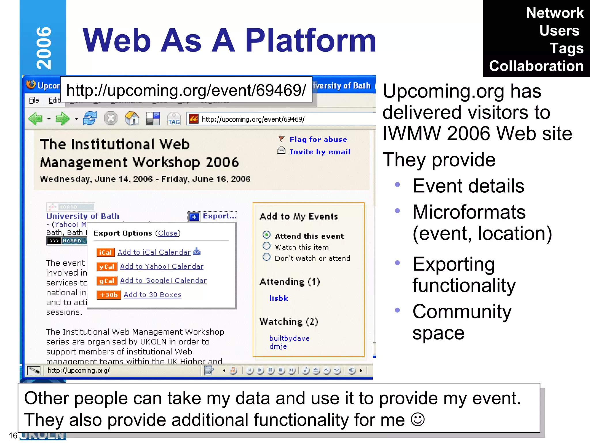 Web As A Platform  Upcoming.org has delivered visitors to IWMW 2006 Web site They provide Event details Microformats (event, location) Web 2.0 and IWMW 2006 http://upcoming.org/event/69469/ Exporting functionality Community space Other people can take my data and use it to provide my event. They also provide additional functionality for me   Network Users   Tags Collaboration 