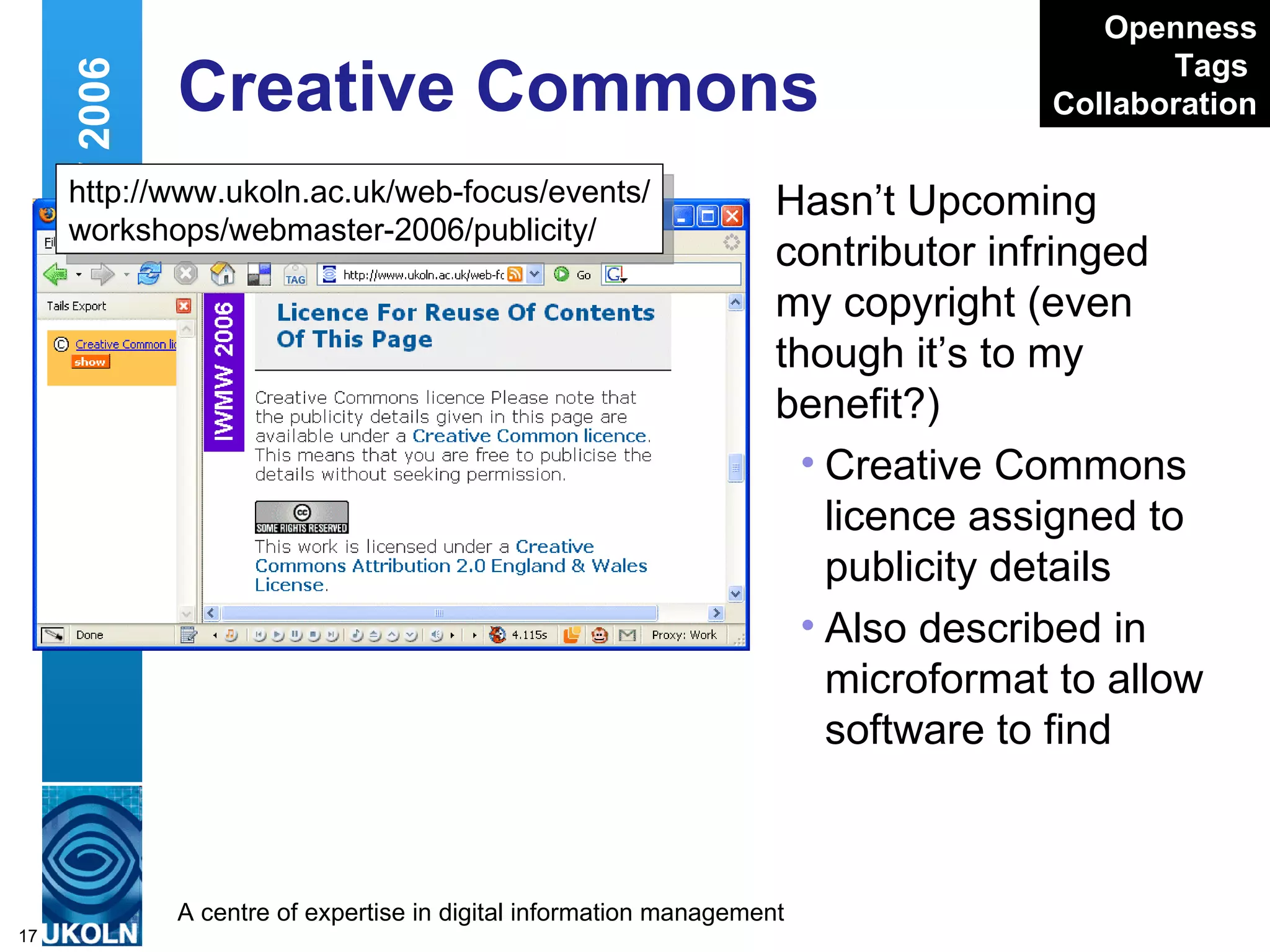 Creative Commons Hasn’t Upcoming contributor infringed my copyright (even though it’s to my benefit?)  Creative Commons licence assigned to publicity details Also described in microformat to allow software to find Web 2.0 and IWMW 2006 http://www.ukoln.ac.uk/web-focus/events/ workshops/webmaster-2006/publicity/ Openness Tags   Collaboration 