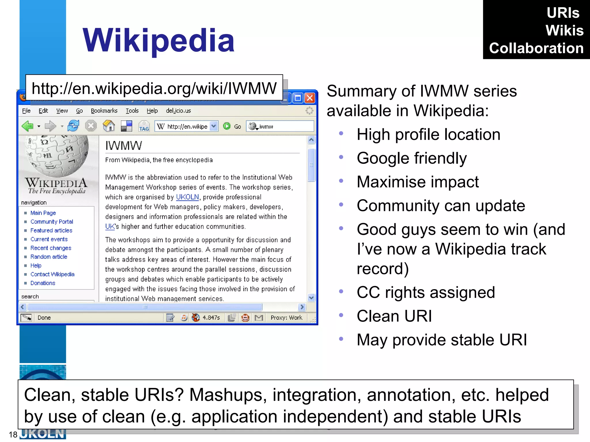 Wikipedia Summary of IWMW series available in Wikipedia: High profile location Google friendly Maximise impact Community can update Good guys seem to win (and I’ve now a Wikipedia track record) CC rights assigned Clean URI May provide stable URI http://en.wikipedia.org/wiki/IWMW Clean, stable URIs? Mashups, integration, annotation, etc. helped by use of clean (e.g. application independent) and stable URIs URIs   Wikis Collaboration 