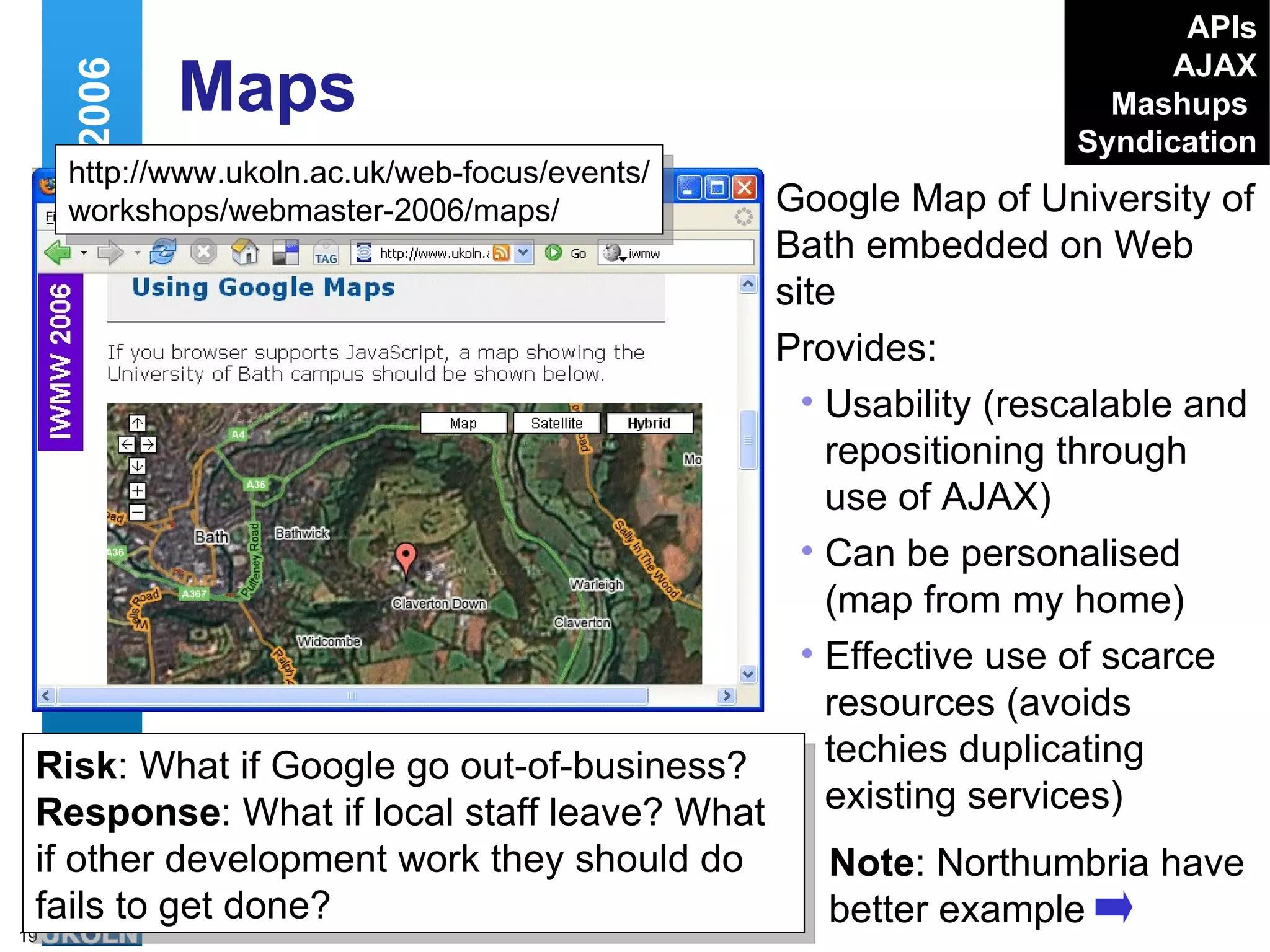 Maps Google Map of University of Bath embedded on Web site Provides: Usability (rescalable and repositioning through use of AJAX)  Can be personalised (map from my home) Effective use of scarce resources (avoids techies duplicating existing services) Web 2.0 and IWMW 2006 http://www.ukoln.ac.uk/web-focus/events/ workshops/webmaster-2006/maps/ Risk : What if Google go out-of-business?  Response : What if local staff leave? What if other development work they should do fails to get done?  Note : Northumbria have better example APIs AJAX Mashups   Syndication 