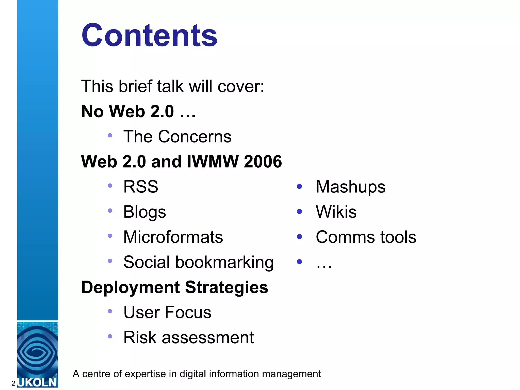 Contents This brief talk will cover: No Web 2.0 … The Concerns Web 2.0 and IWMW 2006 RSS    Mashups Blogs  Wikis Microformats    Comms tools Social bookmarking    … Deployment Strategies User Focus Risk assessment 
