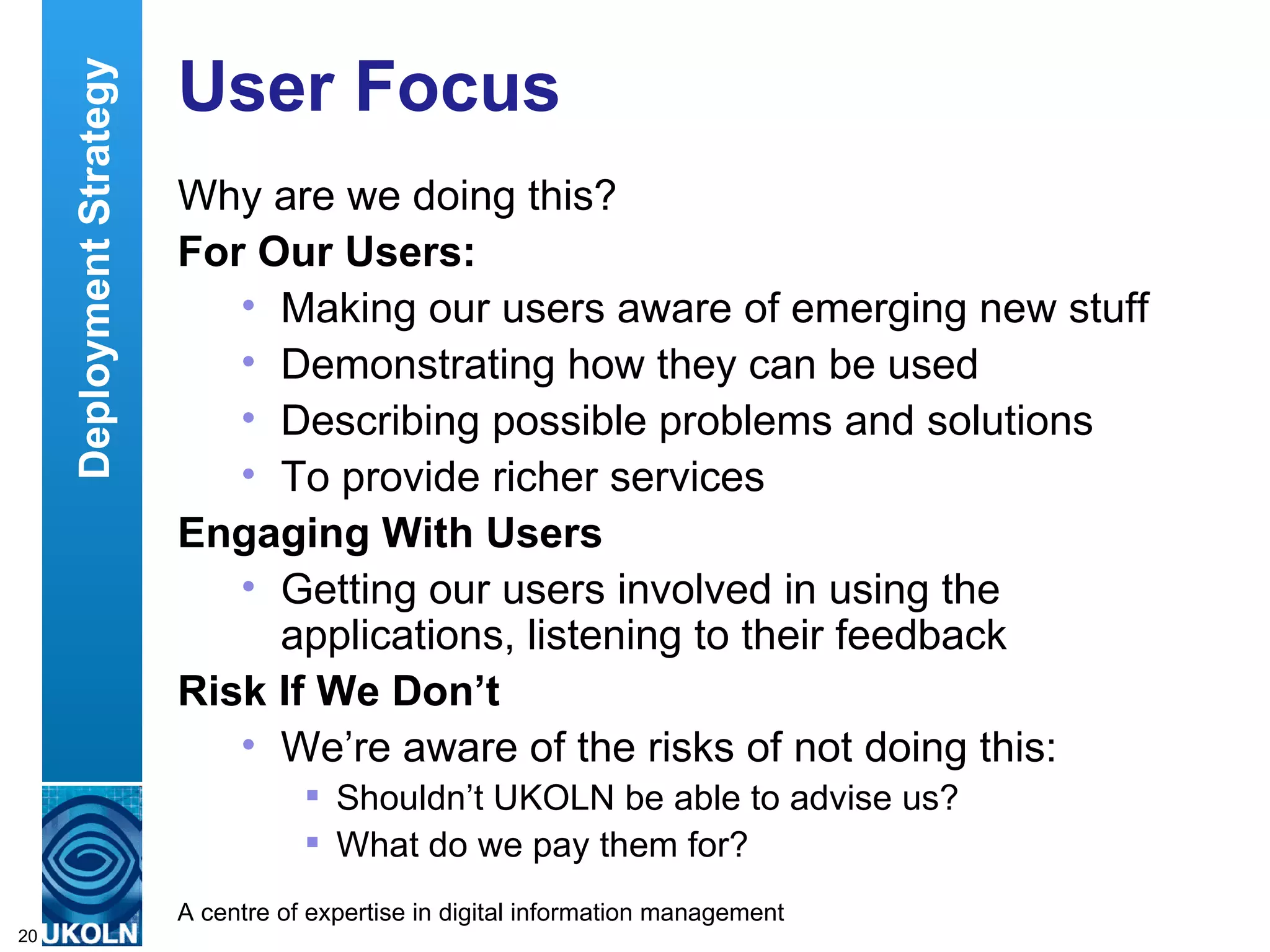 User Focus Why are we doing this?  For Our Users: Making our users aware of emerging new stuff Demonstrating how they can be used Describing possible problems and solutions To provide richer services Engaging With Users Getting our users involved in using the applications, listening to their feedback Risk If We Don’t We’re aware of the risks of not doing this: Shouldn’t UKOLN be able to advise us? What do we pay them for? Deployment Strategy 