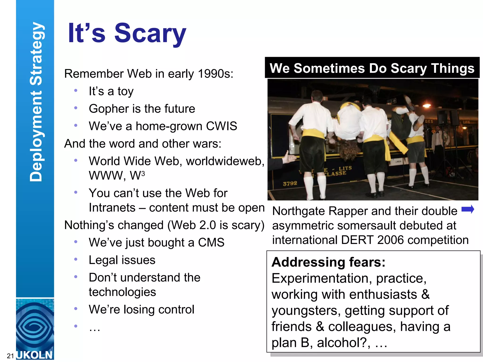 It’s Scary Remember Web in early 1990s: It’s a toy Gopher is the future We’ve a home-grown CWIS And the word and other wars: World Wide Web, worldwideweb, WWW, W 3 You can’t use the Web for Intranets – content must be open Nothing’s changed (Web 2.0 is scary) We’ve just bought a CMS Legal issues Don’t understand the technologies We’re losing control … Deployment Strategy Northgate Rapper and their double asymmetric somersault debuted at international DERT 2006 competition Addressing fears: Experimentation, practice, working with enthusiasts & youngsters, getting support of friends & colleagues, having a plan B, alcohol?, … We Sometimes Do Scary Things 