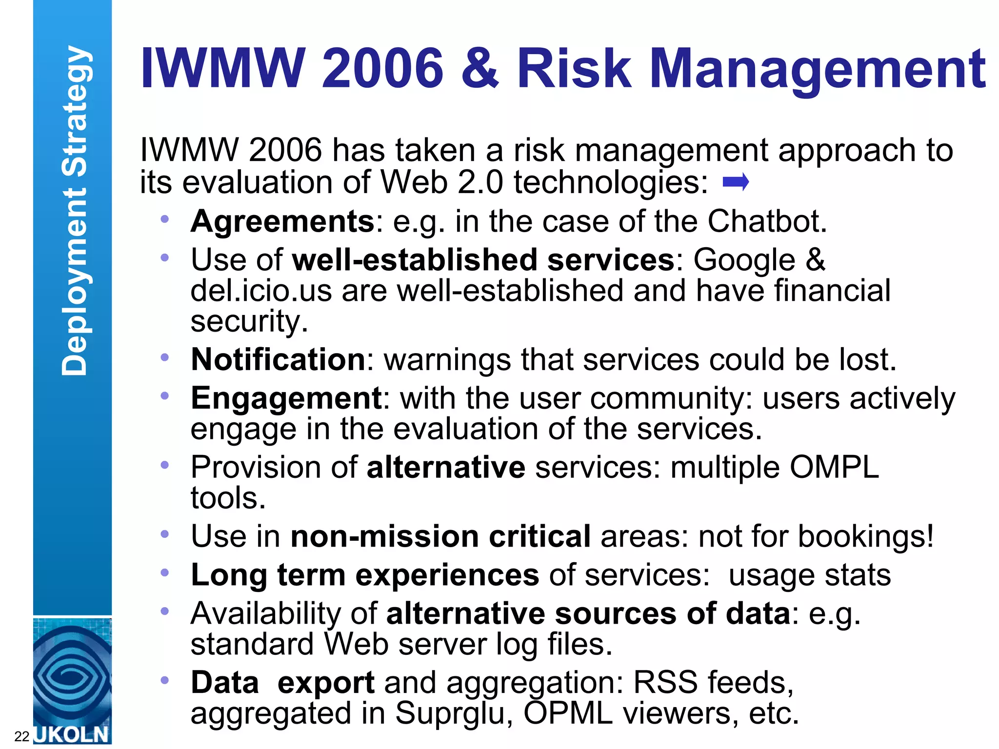 IWMW 2006 & Risk Management  IWMW 2006 has taken a risk management approach to its evaluation of Web 2.0 technologies: Agreements : e.g. in the case of the Chatbot. Use of  well-established services : Google & del.icio.us are well-established and have financial security.  Notification : warnings that services could be lost.  Engagement : with the user community: users actively engage in the evaluation of the services.  Provision of  alternative  services: multiple OMPL tools.  Use in  non-mission critical  areas: not for bookings!  Long term experiences  of services:  usage stats Availability of  alternative sources of data : e.g. standard Web server log files. Data  export  and aggregation: RSS feeds, aggregated in Suprglu, OPML viewers, etc. Deployment Strategy 