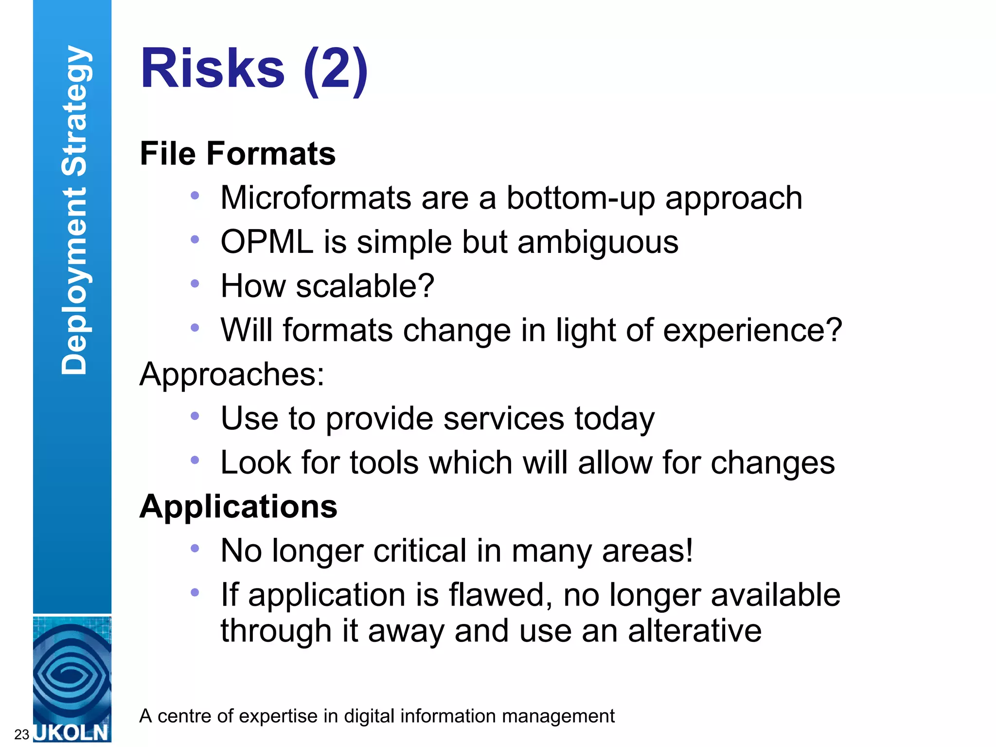Risks (2) File Formats Microformats are a bottom-up approach OPML is simple but ambiguous How scalable? Will formats change in light of experience? Approaches: Use to provide services today Look for tools which will allow for changes Applications No longer critical in many areas! If application is flawed, no longer available through it away and use an alterative Deployment Strategy 